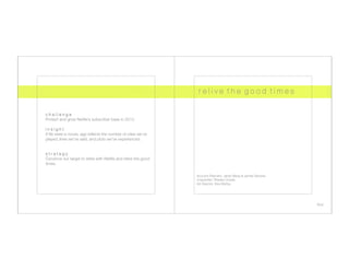 r e l i v e t h e g o o d t i m e s


c h a l l e n g e
Protect and grow Netﬂix’s subscriber base in 2012.

insight
If life were a movie, age reﬂects the number of roles we’ve 
played, lines we’ve said, and plots we’ve experienced.


s t r a t e g y
Convince our target to retire with Netﬂix and relive the good 
times.

                                                                  Account Planners: Janet Wang & James Stevens
                                                                  Copywriter: Sheska Ocasia
                                                                  Art Director: Kira Wehby




                                                                                                                  four
 