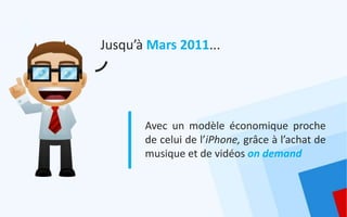 Jusqu’à Mars 2011...




       Avec un modèle économique proche
       de celui de l’iPhone, grâce à l’achat de
       musique et de vidéos on demand
 
