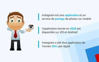 Instagram est une application et un
service de partage de photos sur mobile


L’application lancée en 2010 est
disponible sur iOS et Android


Instagram a été élue application de
l'année 2011 par Apple
 