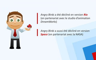 Angry Birds a été décliné en version Rio
(en partenariat avec le studio d’animation
DreamWorks)


Angry Birds a aussi été décliné en version
Space (en partenariat avec la NASA)
 