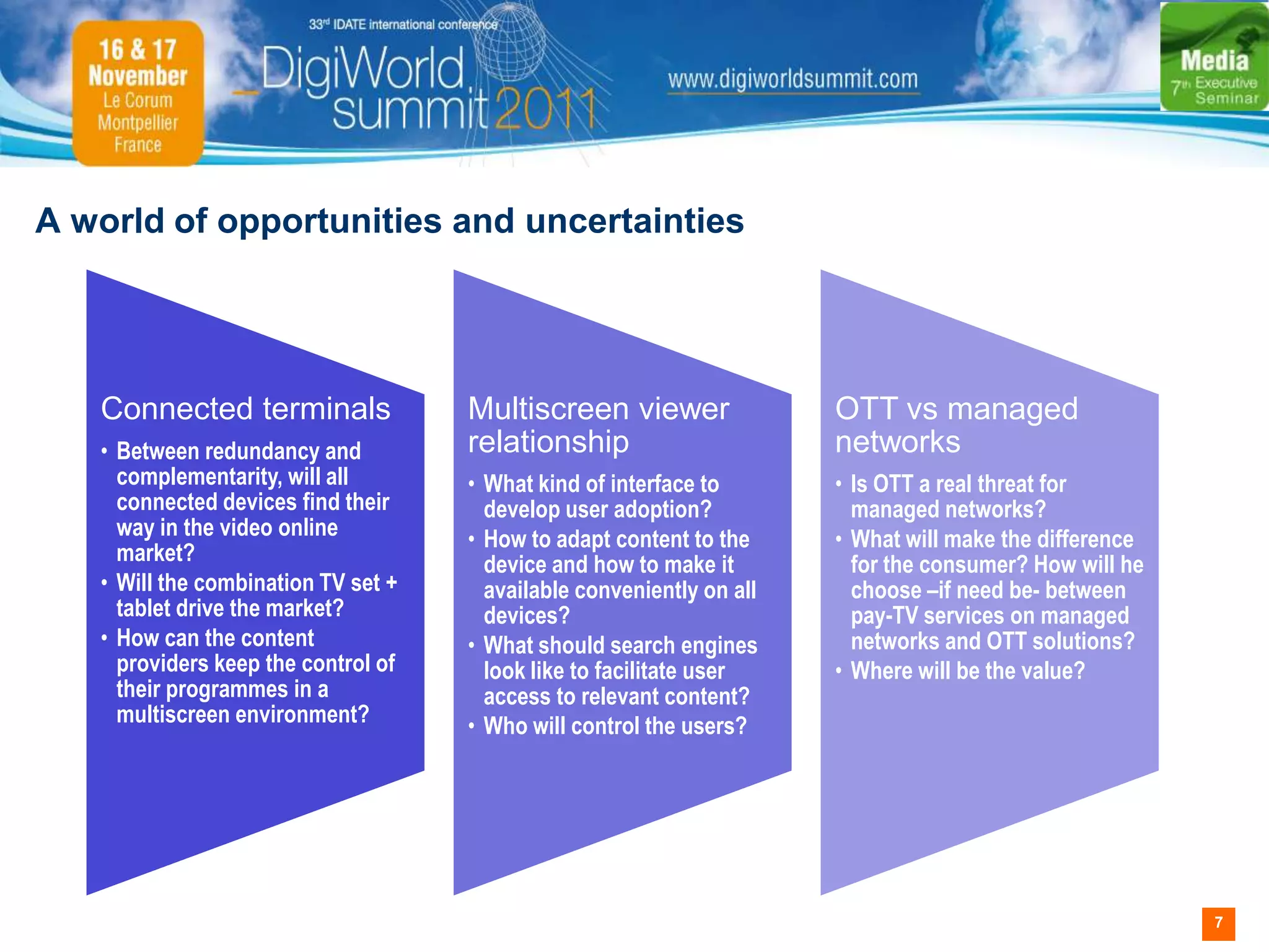 A world of opportunities and uncertainties




   Connected terminals               Multiscreen viewer                OTT vs managed
   • Between redundancy and          relationship                      networks
     complementarity, will all       • What kind of interface to       • Is OTT a real threat for
     connected devices find their      develop user adoption?            managed networks?
     way in the video online         • How to adapt content to the     • What will make the difference
     market?                           device and how to make it         for the consumer? How will he
   • Will the combination TV set +     available conveniently on all     choose –if need be- between
     tablet drive the market?          devices?                          pay-TV services on managed
   • How can the content             • What should search engines        networks and OTT solutions?
     providers keep the control of     look like to facilitate user    • Where will be the value?
     their programmes in a             access to relevant content?
     multiscreen environment?        • Who will control the users?




                                                                                                         7
 