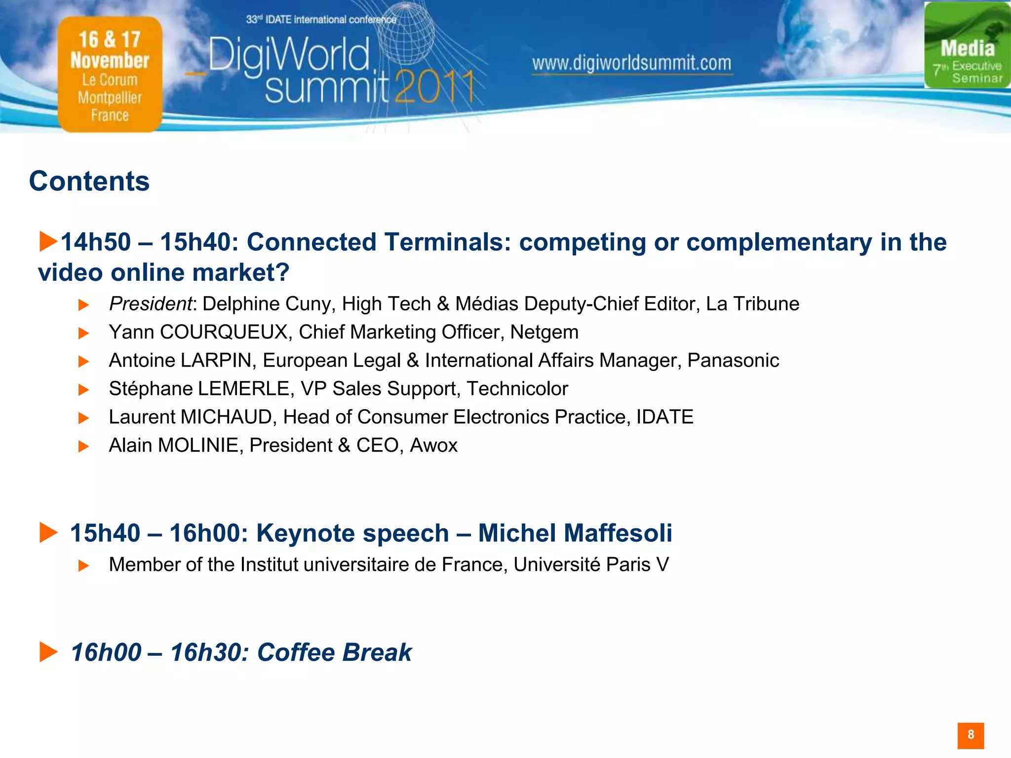Contents

14h50 – 15h40: Connected Terminals: competing or complementary in the
video online market?
      President: Delphine Cuny, High Tech & Médias Deputy-Chief Editor, La Tribune
      Yann COURQUEUX, Chief Marketing Officer, Netgem
      Antoine LARPIN, European Legal & International Affairs Manager, Panasonic
      Stéphane LEMERLE, VP Sales Support, Technicolor
      Laurent MICHAUD, Head of Consumer Electronics Practice, IDATE
      Alain MOLINIE, President & CEO, Awox



 15h40 – 16h00: Keynote speech – Michel Maffesoli
      Member of the Institut universitaire de France, Université Paris V



 16h00 – 16h30: Coffee Break


                                                                                      8
 