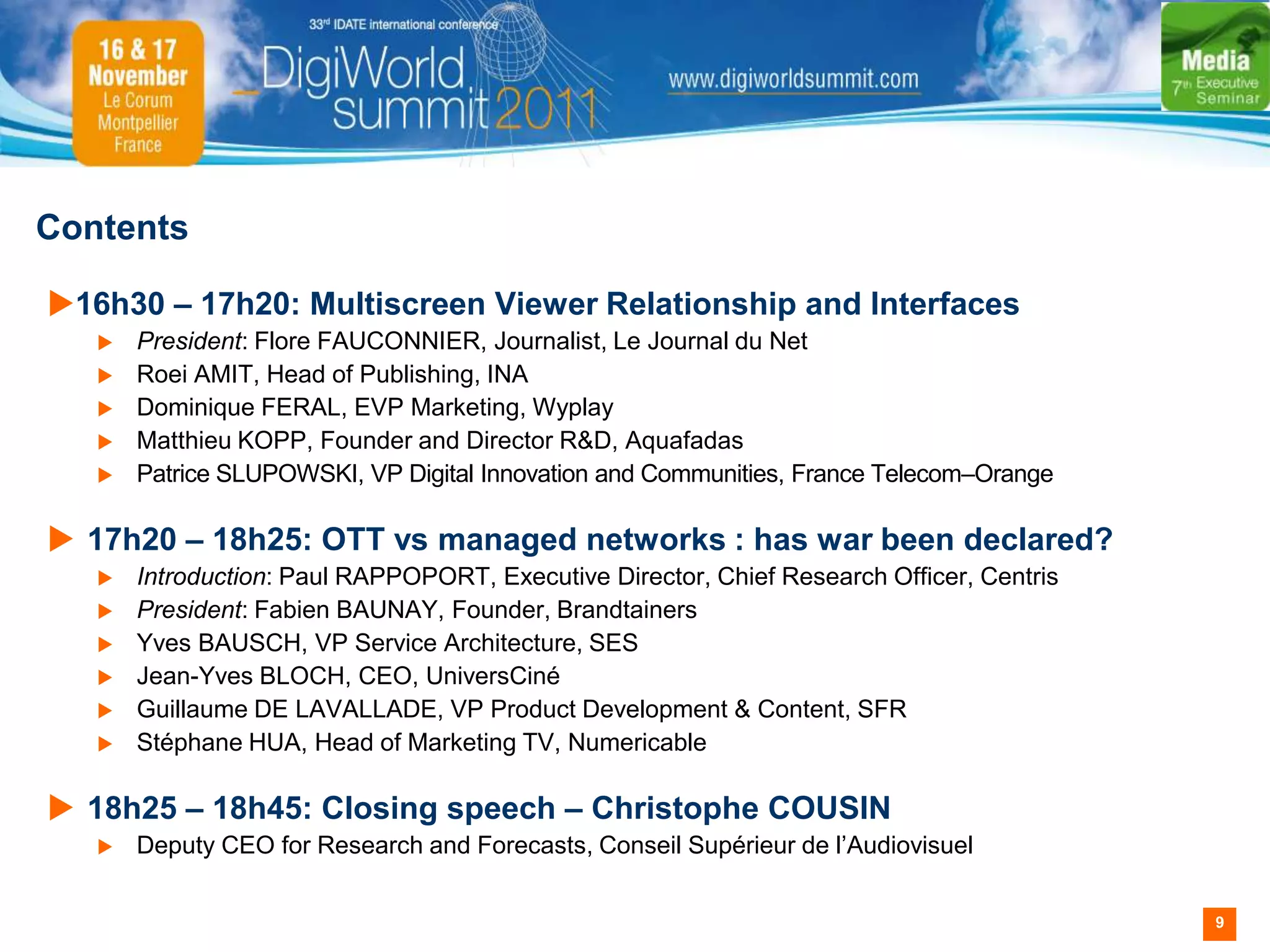 Contents

16h30 – 17h20: Multiscreen Viewer Relationship and Interfaces
      President: Flore FAUCONNIER, Journalist, Le Journal du Net
      Roei AMIT, Head of Publishing, INA
      Dominique FERAL, EVP Marketing, Wyplay
      Matthieu KOPP, Founder and Director R&D, Aquafadas
      Patrice SLUPOWSKI, VP Digital Innovation and Communities, France Telecom–Orange

 17h20 – 18h25: OTT vs managed networks : has war been declared?
      Introduction: Paul RAPPOPORT, Executive Director, Chief Research Officer, Centris
      President: Fabien BAUNAY, Founder, Brandtainers
      Yves BAUSCH, VP Service Architecture, SES
      Jean-Yves BLOCH, CEO, UniversCiné
      Guillaume DE LAVALLADE, VP Product Development & Content, SFR
      Stéphane HUA, Head of Marketing TV, Numericable

 18h25 – 18h45: Closing speech – Christophe COUSIN
      Deputy CEO for Research and Forecasts, Conseil Supérieur de l’Audiovisuel


                                                                                           9
 