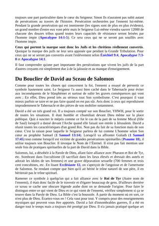 toujours une part particulière dans le cœur du Seigneur. Sinon Ils n'auraient pas subit autant
de persécutions au travers de l'histoire. Persécution orchestrées par l'ennemi lui-même.
Pendant la grande persécution qui est imminente (les signes sont de plus en plus évidents),
un grand nombre d'entre eux vont périr mais le Seigneur Lui-même viendra sauver 12000 de
chacune des douzes tribus quand toutes leurs capacités de résistance seront brisées par
l'homme impie (Apocalypse 14:1-5). Ce sera ceux qui ne se seront pas souillés avec
l'homme impie.
Ceux qui portent la marque sont donc les Juifs et les chrétiens réellement convertis.
Quoique la marque des juifs ne leur sera apposée que pendant la Grande Tribulation. Pour
ceux qui ne se seront pas convertis avant l'enlèvement selon Ézéchiel 9:4, Apocalypse 7:3-
8 et Apocalypse 14:1.
Il faut comprendre qu'une part importante des persécutions que vivent les juifs de la part
d'autres croyants est simplement due à de la jalousie et au manque d'enseignement.
Du Bouclier de David au Sceau de Salomon
Comme pour toutes les choses qui concernent la foi, l'ennemi a essayé de pervertir ce
symbole hautement saint. Le Seigneur l'a aussi bien caché dans le Tabernacle pour éviter
aux inconséquents de le blasphémer et surtout de subir les graves conséquences qui vont
avec ; En effet, Dieu prend très au sérieux tout Son symbolisme. C'est pourquoi il vaut
mieux parfois se taire et ne pas faire quand on est pas sûr. Avis donc à ceux qui reproduisent
imprudemment le Tabernacle et des pièces de son mobilier notamment.
David a été un très grand roi. Il a toujours compté sur son Bouclier, YHWH, pour le sortir
de toutes les situations. Il était humble et s'humiliait devant Dieu même sur la place
publique. Quit à susciter le mépris comme ce fut le cas de la part de sa femme Mical (fille
de Saul) lorsqu'il a dansé devant l'Arche quand elle faisait son entrée à Jérusalem. David a
réunit toutes les caractéristiques d'un grand Roi. Non pas du fait de sa fonction mais de son
cœur. C'est la raison pour laquelle le Seigneur parlera de lui comme L'homme selon Son
cœur au prophète Samuel (1 Samuel 13:14). Lorsqu'il va affronter Goliath (1 Samuel
17:45) tout comme lorsqu'il est victime de grandes persécutions spirituelles (Psaume 18), il
utilise toujours son Bouclier. Il invoque le Nom de l’Éternel. Il n'est pas fait mention une
seule fois de pratiques spirituelles de la part de David dans la Bible.
Salomon, lui, a désobéit à la Parole de Dieu, allant faire alliance avec Pharaon et Roi de Tyr,
etc. Sombrant dans l'occultisme (Il sacrifiait dans les lieux élevés et dressait des autels et
adorait les idoles de ses femmes) et une grave dépravation sexuelle (700 femmes et trois
cent concubines, etc. En lisant Ecclésiaste 12, on s'aperçoit de l'angoisse et de l'amertume
de Salomon. Se rendant compte que bien qu'il ait hérité le trône naturel de son père, il en
hériterait pas le trône spirituel.
Ramener ce symbole à quelqu'un qui a fait alliance avec le Roi de Tyr (Autre nom de
l'ennemi), il était donc facile de le travestir et d'égarer beaucoup de gens. D'ailleurs derrière
ce sceau se cache une obscure légende arabe dont on se demande l'origine. Pour faire le
distinguo entre ce qui vient de Dieu et ce qui vient de l'ennemi, vérifiez simplement si ça se
trouve dans la Parole de Dieu. La Bible c'est la boussole. À partir du moment où en sort, ce
n'est plus de Dieu. Écartez-vous en ! Cela vaut pour tout. Y compris pour des enseignements
mystiques qui peuvent vous être apportés. David a fait d'innombrables guerres, Il a été en
danger tout le temps mais a toujours été protégé par Dieu. Il n'a jamais pratiqué quelque art
 