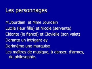 Les personnages M.Jourdain  et Mme Jourdain Lucile (leur fille) et Nicole (servante) Cléonte (le fiancé) et Clovielle (son valet) Dorante un intrigant ey  Dorimème une marquise Les maîtres de musique, à danser, d’armes, de philosophie. 