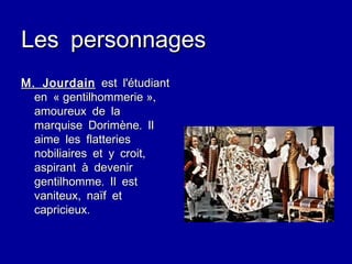 Les personnages M. Jourdain   est l'étudiant en « gentilhommerie », amoureux de la marquise Dorimène. Il aime les flatteries nobiliaires et y croit, aspirant à devenir gentilhomme. Il est vaniteux, naïf et capricieux. 