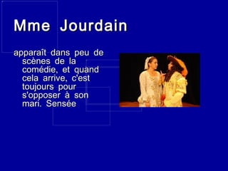 Mme Jourdain apparaît dans peu de scènes de la comédie, et quand cela arrive, c'est toujours pour s'opposer à son mari. Sensée 