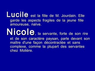 Lucile  est la fille de M. Jourdain. Elle garde les aspects fragiles de la jeune fille amoureuse, naïve. Nicole , la servante, forte de son rire et de son caractère paysan, parle devant son maître d'une façon décontractée et sans complexe, comme la plupart des servantes chez Molière. 