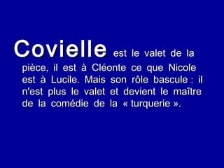 Covielle  est le valet de la pièce, il est à Cléonte ce que Nicole est à Lucile. Mais son rôle bascule : il n'est plus le valet et devient le maître de la comédie de la « turquerie ». 