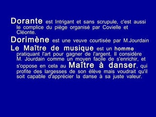 Dorante  est Intrigant et sans scrupule, c'est aussi le complice du piège organisé par Covielle et Cléonte. Dorimène  est une veuve courtisée par M.Jourdain Le Maître de musique  est un  homme  pratiquant l'art pour gagner de l'argent. Il considère M. Jourdain comme un moyen facile de s'enrichir, et s'oppose en cela au  Maître à danser , qui profite des largesses de son élève mais voudrait qu'il soit capable d'apprécier la danse à sa juste valeur. 