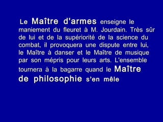 Le  Maître d'armes  enseigne le maniement du fleuret à M. Jourdain. Très sûr de lui et de la supériorité de la science du combat, il provoquera une dispute entre lui, le Maître à danser et le Maître de musique par son mépris pour leurs arts. L'ensemble tournera à la bagarre quand le  Maître de philosophie  s’en mêle 