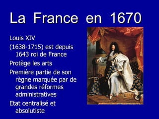 La France en 1670 Louis XIV (1638-1715) est depuis 1643 roi de France Protège les arts Première partie de son règne marquée par de grandes réformes administratives Etat centralisé et absolutiste 