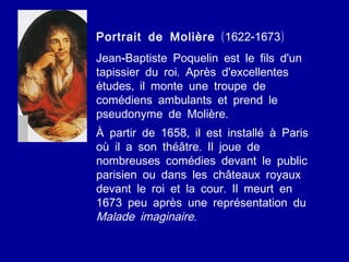 Portrait de Molière  (1622-1673) Jean-Baptiste Poquelin est le fils d'un tapissier du roi. Après d'excellentes études, il monte une troupe de comédiens ambulants et prend le pseudonyme de Molière.  À partir de 1658, il est installé à Paris où il a son théâtre. Il joue de nombreuses comédies devant le public parisien ou dans les châteaux royaux devant le roi et la cour. Il meurt en 1673 peu après une représentation du  Malade imaginaire.   