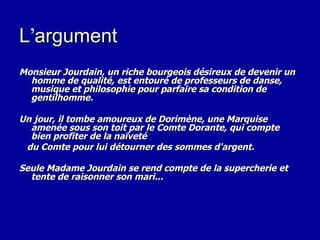 L’argument   Monsieur Jourdain, un riche bourgeois désireux de devenir un homme de qualité, est entouré de professeurs de danse, musique et philosophie pour parfaire sa condition de gentilhomme.  Un jour, il tombe amoureux de Dorimène, une Marquise amenée sous son toit par le Comte Dorante, qui compte bien profiter de la naïveté  du Comte pour lui détourner des sommes d'argent.  Seule Madame Jourdain se rend compte de la supercherie et tente de raisonner son mari... 