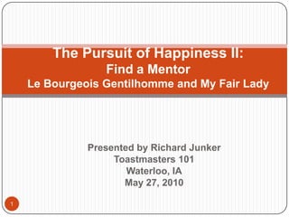 The Pursuit of Happiness II:
                 Find a Mentor
    Le Bourgeois Gentilhomme and My Fair Lady




              Presented by Richard Junker
                   Toastmasters 101
                      Waterloo, IA
                     May 27, 2010

1
 