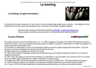 http://decathlondom.franceolympique.com/decathlondom/fichiers/pages/fiches_techniques/bowling/bowling.htm
14 septembre, 2012
Le bowling
Le bowling, un sport renversant…
On pourrait croire que le bowling, ce n'est ni plus ni moins qu'abattre des quilles avec une boule… Les règles de ce jeu
d'adresse sont en fait un peu plus complexes et la " technique " primordiale. Quelques rappels...
Fiche technique réalisée par Micheline Dehédin (UNaDOM - Rambouillet Olympique)
Ne pas copier et réutiliser sans autorisation, même partiellement (texte et photos) ©
Un peu d'histoire
Les origines de ce jeu remonte à 5200 avant J.-C. ; en 1895, à Nagada, en Égypte, Sir Finders Petrie découvre dans la
tombe d'un enfant, un jeu se composant de 9 petits vases en albâtre, 3 cubes en marbre blanc et 4 billes en porphyre. Ce
serait le premier jeu de quilles connu.
Au IVe siècle, en Allemagne, on joue avec des kegels (bâtons servant de quilles) représentant des païens ; avec des
pierres on renverse les kegels et on assure ainsi le salut de son âme.
Au Moyen-Age, le jeu de quilles est introduit en France.
En 1623, des immigrants hollandais et allemands introduisent le jeu de 9 quilles (ninepines) à New York où il devient
rapidement populaire.
En 1841, le jeu de quilles est victime de la prohibition, car assimilé à un jeu de hasard ; pour contourner la loi, on ajoute
alors une 10ème quille (tenpines) pour obtenir le bowling à 10 quilles actuel.
Le 9 septembre 1895, la première association de bowling voit le jour au Etats-Unis, " l'American Bowling Congress ".
En 1945, le bowling moderne est introduit en Europe par les soldats américains (comme bien d'autres modes…).
Le 21 janvier 1957 est fondée la fédération française des sports de quilles qui comporte une section bowling.
 