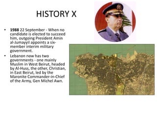 HISTORY X
• 1988 22 September - When no
candidate is elected to succeed
him, outgoing President Amin
al-Jumayyil appoints a six-
member interim military
government.
• Lebanon now has two
governments - one mainly
Muslim in West Beirut, headed
by Al-Huss, the other, Christian,
in East Beirut, led by the
Maronite Commander-in-Chief
of the Army, Gen Michel Awn.
 