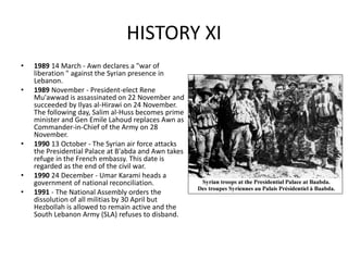 HISTORY XI
• 1989 14 March - Awn declares a "war of
liberation " against the Syrian presence in
Lebanon.
• 1989 November - President-elect Rene
Mu'awwad is assassinated on 22 November and
succeeded by Ilyas al-Hirawi on 24 November.
The following day, Salim al-Huss becomes prime
minister and Gen Emile Lahoud replaces Awn as
Commander-in-Chief of the Army on 28
November.
• 1990 13 October - The Syrian air force attacks
the Presidential Palace at B'abda and Awn takes
refuge in the French embassy. This date is
regarded as the end of the civil war.
• 1990 24 December - Umar Karami heads a
government of national reconciliation.
• 1991 - The National Assembly orders the
dissolution of all militias by 30 April but
Hezbollah is allowed to remain active and the
South Lebanon Army (SLA) refuses to disband.
 
