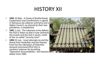 HISTORY XII
• 1991 22 May - A Treaty of Brotherhood,
Cooperation and Coordination is signed
in Damascus by Lebanon and Syria and a
Higher Council, co-chaired by their two
presidents, is established.
• 1991 1 July - The Lebanese army defeats
the PLO in Sidon so that it now confronts
the Israelis and the SLA in Jazzin, north
of the so-called "security zone".
• 1993 25 July - Israel attempts to end the
threat from Hezbollah and the Popular
Front for the Liberation of Palestine-
General Command (PFLP-GC) in
southern Lebanon by launching
"Operation Accountability", the heaviest
attack since 1982.
 