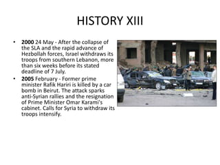 HISTORY XIII
• 2000 24 May - After the collapse of
the SLA and the rapid advance of
Hezbollah forces, Israel withdraws its
troops from southern Lebanon, more
than six weeks before its stated
deadline of 7 July.
• 2005 February - Former prime
minister Rafik Hariri is killed by a car
bomb in Beirut. The attack sparks
anti-Syrian rallies and the resignation
of Prime Minister Omar Karami's
cabinet. Calls for Syria to withdraw its
troops intensify.
 