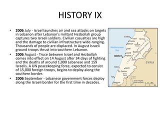 HISTORY IX
• 2006 July - Israel launches air and sea attacks on targets
in Lebanon after Lebanon's militant Hezbollah group
captures two Israeli soldiers. Civilian casualties are high
and the damage to civilian infrastructure wide-ranging.
Thousands of people are displaced. In August Israeli
ground troops thrust into southern Lebanon.
• 2006 August - Truce between Israel and Hezbollah
comes into effect on 14 August after 34 days of fighting
and the deaths of around 1,000 Lebanese and 159
Israelis. A UN peacekeeping force, expected to consist
of 15,000 foreign troops, begins to deploy along the
southern border.
• 2006 September - Lebanese government forces deploy
along the Israeli border for the first time in decades.
 