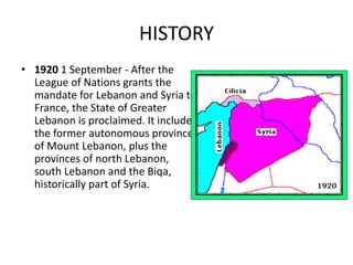 HISTORY
• 1920 1 September - After the
League of Nations grants the
mandate for Lebanon and Syria to
France, the State of Greater
Lebanon is proclaimed. It includes
the former autonomous province
of Mount Lebanon, plus the
provinces of north Lebanon,
south Lebanon and the Biqa,
historically part of Syria.
 