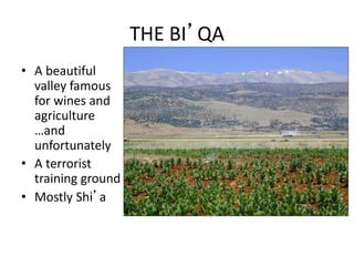 THE BI’QA
• A beautiful
valley famous
for wines and
agriculture
…and
unfortunately
• A terrorist
training ground
• Mostly Shi’a
 