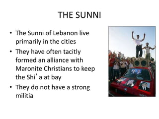 THE SUNNI
• The Sunni of Lebanon live
primarily in the cities
• They have often tacitly
formed an alliance with
Maronite Christians to keep
the Shi’a at bay
• They do not have a strong
militia
 