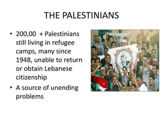 THE PALESTINIANS
• 200,00 + Palestinians
still living in refugee
camps, many since
1948, unable to return
or obtain Lebanese
citizenship
• A source of unending
problems
 