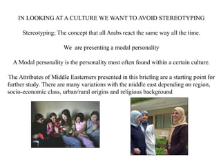 IN LOOKING AT A CULTURE WE WANT TO AVOID STEREOTYPING
Stereotyping; The concept that all Arabs react the same way all the time.
We are presenting a modal personality
A Modal personality is the personality most often found within a certain culture.
The Attributes of Middle Easterners presented in this briefing are a starting point for
further study. There are many variations with the middle east depending on region,
socio-economic class, urban/rural origins and religious background
 
