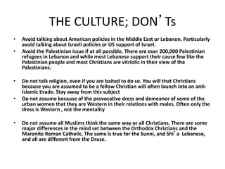 THE CULTURE; DON’Ts
• Avoid talking about American policies in the Middle East or Lebanon. Particularly
avoid talking about Israeli policies or US support of Israel.
• Avoid the Palestinian issue if at all possible. There are over 200,000 Palestinian
refugees in Lebanon and while most Lebanese support their cause few like the
Palestinian people and most Christians are vitriolic in their view of the
Palestinians.
• Do not talk religion, even if you are baited to do so. You will that Christians
because you are assumed to be a fellow Christian will often launch into an anti-
Islamic tirade. Stay away from this subject
• Do not assume because of the provocative dress and demeanor of some of the
urban women that they are Western in their relations with males. Often only the
dress is Western , not the mentality
• Do not assume all Muslims think the same way or all Christians. There are some
major differences in the mind set between the Orthodox Christians and the
Maronite Roman Catholic. The same is true for the Sunni, and Shi’a Lebanese,
and all are different from the Druze.
 