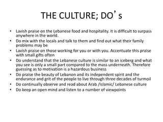 THE CULTURE; DO’s
• Lavish praise on the Lebanese food and hospitality. It is difficult to surpass
anywhere in the world.
• Do mix with the locals and talk to them and find out what their family
problems may be
• Lavish praise on those working for you or with you. Accentuate this praise
with small gifts often
• Do understand that the Lebanese culture is similar to an iceberg and what
you see is only a small part compared to the mass underneath. Therefore
guessing as to motivation is a hazardous business
• Do praise the beauty of Lebanon and its independent spirit and the
endurance and grit of the people to live through three decades of turmoil
• Do continually observe and read about Arab /Islamic/ Lebanese culture
• Do keep an open mind and listen to a number of viewpoints
 