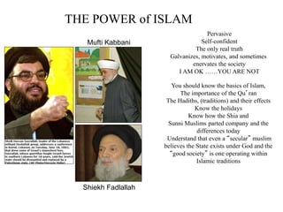THE POWER of ISLAM
Pervasive
Self-confident
The only real truth
Galvanizes, motivates, and sometimes
enervates the society
I AM OK ……YOU ARE NOT
You should know the basics of Islam,
The importance of the Qu’ran
The Hadiths, (traditions) and their effects
Know the holidays
Know how the Shia and
Sunni Muslims parted company and the
differences today
Understand that even a “secular” muslim
believes the State exists under God and the
“good society” is one operating within
Islamic traditions
Mufti Kabbani
Shiekh Fadlallah
 