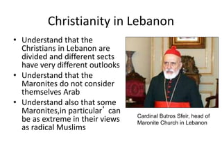 Christianity in Lebanon
• Understand that the
Christians in Lebanon are
divided and different sects
have very different outlooks
• Understand that the
Maronites do not consider
themselves Arab
• Understand also that some
Maronites,in particular’ can
be as extreme in their views
as radical Muslims
Cardinal Butros Sfeir, head of
Maronite Church in Lebanon
 