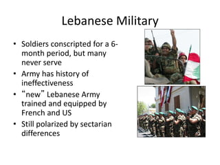 Lebanese Military
• Soldiers conscripted for a 6-
month period, but many
never serve
• Army has history of
ineffectiveness
• “new” Lebanese Army
trained and equipped by
French and US
• Still polarized by sectarian
differences
 