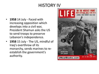 HISTORY IV
• 1958 14 July - Faced with
increasing opposition which
develops into a civil war,
President Shamun asks the US
to send troops to preserve
Lebanon's independence.
• 1958 15 July - The US, mindful of
Iraq's overthrow of its
monarchy, sends marines to re-
establish the government's
authority.
 
