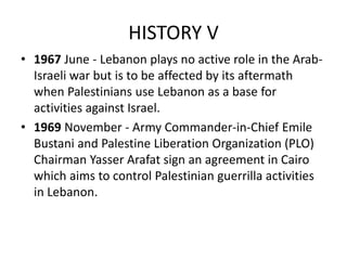 HISTORY V
• 1967 June - Lebanon plays no active role in the Arab-
Israeli war but is to be affected by its aftermath
when Palestinians use Lebanon as a base for
activities against Israel.
• 1969 November - Army Commander-in-Chief Emile
Bustani and Palestine Liberation Organization (PLO)
Chairman Yasser Arafat sign an agreement in Cairo
which aims to control Palestinian guerrilla activities
in Lebanon.
 
