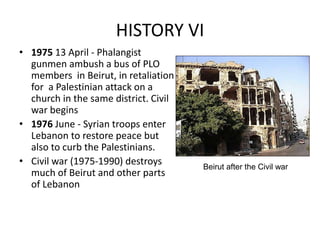HISTORY VI
• 1975 13 April - Phalangist
gunmen ambush a bus of PLO
members in Beirut, in retaliation
for a Palestinian attack on a
church in the same district. Civil
war begins
• 1976 June - Syrian troops enter
Lebanon to restore peace but
also to curb the Palestinians.
• Civil war (1975-1990) destroys
much of Beirut and other parts
of Lebanon
Beirut after the Civil war
 