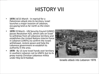 HISTORY VII
• 1978 14/15 March - In reprisal for a
Palestinian attack into its territory, Israel
launches a major invasion of Lebanon,
occupying land as far north as the Litani
river.
• 1978 19 March - UN Security Council (UNSC)
passes Resolution 425, which calls on Israel
to withdraw from all Lebanese territory and
establishes the United Nations Interim Force
in Lebanon (UNIFIL) to confirm the Israeli
withdrawal, restore peace and help the
Lebanese government re-establish its
authority in the area.
• 1978 - By 13 June Israel hands over territory
in southern Lebanon not to UNIFIL but to its
proxy mainly Christian Lebanese militia
under Maj Sa'd Haddad.
Israelis attack into Lebanon 1978
 