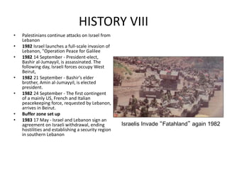 HISTORY VIII
• Palestinians continue attacks on Israel from
Lebanon
• 1982 Israel launches a full-scale invasion of
Lebanon, "Operation Peace for Galilee
• 1982 14 September - President-elect,
Bashir al-Jumayyil, is assassinated. The
following day, Israeli forces occupy West
Beirut,
• 1982 21 September - Bashir's elder
brother, Amin al-Jumayyil, is elected
president.
• 1982 24 September - The first contingent
of a mainly US, French and Italian
peacekeeping force, requested by Lebanon,
arrives in Beirut.
• Buffer zone set up
• 1983 17 May - Israel and Lebanon sign an
agreement on Israeli withdrawal, ending
hostilities and establishing a security region
in southern Lebanon
Israelis Invade “Fatahland” again 1982
 