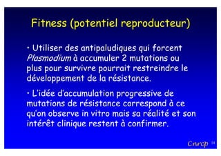 Fitness (potentiel reproducteur)

• Utiliser des antipaludiques qui forcent
Plasmodium à accumuler 2 mutations ou
plus pour survivre pourrait restreindre le
développement de la résistance.
• L’idée d’accumulation progressive de
mutations de résistance correspond à ce
qu’on observe in vitro mais sa réalité et son
intérêt clinique restent à confirmer.

                                          Cnrcp   14
 