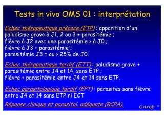 Tests in vivo OMS 01 : interprétation
Echec thérapeutique précoce (ETP) : apparition d'un
paludisme grave à J1, 2 ou 3 + parasitémie ;
fièvre à J2 avec une parasitémie > à J0 ;
fièvre à J3 + parasitémie ;
parasitémie J3 = ou > 25% de J0.
Echec thérapeutique tardif (ETT) : paludisme grave +
parasitémie entre J4 et 14, sans ETP ;
fièvre + parasitémie entre J4 et 14 sans ETP.

Echec parasitologique tardif (EPT) : parasites sans fièvre
entre J4 et 14 sans ETP ni ECT
Réponse clinique et parasitol. adéquate (RCPA).       Cnrcp   19
 