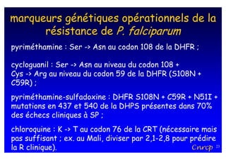 marqueurs génétiques opérationnels de la
      résistance de P. falciparum
pyriméthamine : Ser -> Asn au codon 108 de la DHFR ;

cycloguanil : Ser -> Asn au niveau du codon 108 +
Cys -> Arg au niveau du codon 59 de la DHFR (S108N +
C59R) ;
pyriméthamine-sulfadoxine : DHFR S108N + C59R + N51I +
mutations en 437 et 540 de la DHPS présentes dans 70%
des échecs cliniques à SP ;
chloroquine : K -> T au codon 76 de la CRT (nécessaire mais
pas suffisant ; ex. au Mali, diviser par 2,1-2,8 pour prédire
la R clinique).                                       Cnrcp 23
 