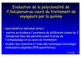 Evaluation de la polyclonalité de
  P.falciparum au cours du traitement de
          voyageurs par la quinine


• sans bénéfice individuel direct,
• mettre en évidence l'existence de différents clones de P.
  falciparum chez des patients avant la prise de
  l'antipaludique et au cours du traitement,
• étudier leur évolution à l'aide des techniques de biologie
  moléculaire adaptées (PCR quantitative).
                                                    Cnrcp      26
 