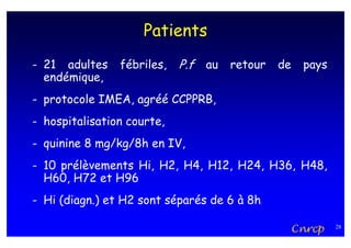 Patients
- 21 adultes    fébriles,   P.f au retour de pays
  endémique,
- protocole IMEA, agréé CCPPRB,
- hospitalisation courte,
- quinine 8 mg/kg/8h en IV,
- 10 prélèvements Hi, H2, H4, H12, H24, H36, H48,
  H60, H72 et H96
- Hi (diagn.) et H2 sont séparés de 6 à 8h

                                             Cnrcp   28
 