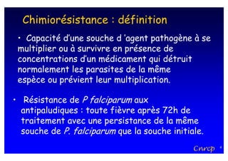 Chimiorésistance : définition
 • Capacité d’une souche d ’agent pathogène à se
 multiplier ou à survivre en présence de
 concentrations d’un médicament qui détruit
 normalement les parasites de la même
 espèce ou prévient leur multiplication.

• Résistance de P falciparum aux
  antipaludiques : toute fièvre après 72h de
  traitement avec une persistance de la même
  souche de P. falciparum que la souche initiale.
                                              Cnrcp   4
 