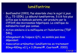 luméfantrine
• Benflumétol (1993). Pas absorbée chez le sujet à jeun
  (t1/2 72-120h). La débutyl-luméfantrine, 5 à 8 fois plus
  active que la molécule parente, est produite par la
  CYP3A4 des microsomes hépatiques. La cinétique du
  métabolite n’est pas connue.
• Action similaire à la méfloquine et l’halofantrine (TDP
  54h).
• Allongement de l’espace QTc, ne semble pas dose
  dépendant.
• Association artémether-luméfantrine en traitement
  80mg+480mg x2/j x 3 (Riamet®, Coartem®, 2000).
                                                     Cnrcp   43
 