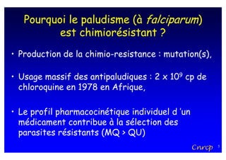 Pourquoi le paludisme (à falciparum)
          est chimiorésistant ?
• Production de la chimio-resistance : mutation(s),

• Usage massif des antipaludiques : 2 x 109 cp de
  chloroquine en 1978 en Afrique,

• Le profil pharmacocinétique individuel d ’un
  médicament contribue à la sélection des
  parasites résistants (MQ > QU)
                                                 Cnrcp   5
 