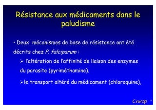 Résistance aux médicaments dans le
              paludisme

• Deux mécanismes de base de résistance ont été
décrits chez P. falciparum :
     l’altération de l’affinité de liaison des enzymes
  du parasite (pyriméthamine).

    le transport altéré du médicament (chloroquine),


                                                   Cnrcp   9
 