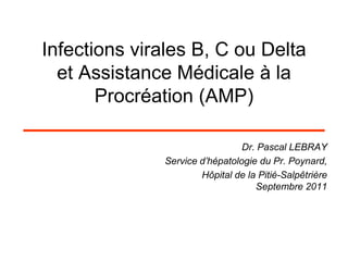 Infections virales B, C ou Delta
  et Assistance Médicale à la
       Procréation (AMP)

                                Dr. Pascal LEBRAY
              Service d’hépatologie du Pr. Poynard,
                      Hôpital de la Pitié-Salpêtrière
                                   Septembre 2011
 